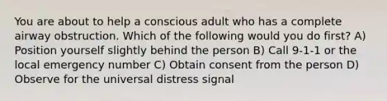 You are about to help a conscious adult who has a complete airway obstruction. Which of the following would you do first? A) Position yourself slightly behind the person B) Call 9-1-1 or the local emergency number C) Obtain consent from the person D) Observe for the universal distress signal