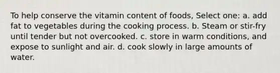 To help conserve the vitamin content of foods, Select one: a. add fat to vegetables during the cooking process. b. Steam or stir-fry until tender but not overcooked. c. store in warm conditions, and expose to sunlight and air. d. cook slowly in large amounts of water.