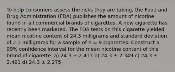 To help consumers assess the risks they are taking, the Food and Drug Administration (FDA) publishes the amount of nicotine found in all commercial brands of cigarettes. A new cigarette has recently been marketed. The FDA tests on this cigarette yielded mean nicotine content of 24.3 milligrams and standard deviation of 2.1 milligrams for a sample of n = 9 cigarettes. Construct a 99% confidence interval for the mean nicotine content of this brand of cigarette. a) 24.3 ± 2.413 b) 24.3 ± 2.349 c) 24.3 ± 2.491 d) 24.3 ± 2.275