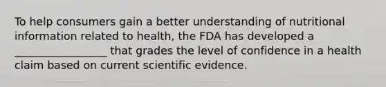 To help consumers gain a better understanding of nutritional information related to health, the FDA has developed a _________________ that grades the level of confidence in a health claim based on current scientific evidence.