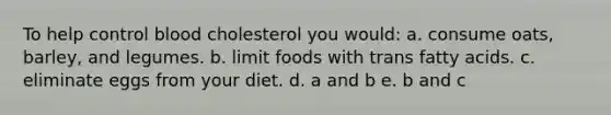 To help control blood cholesterol you would: a. consume oats, barley, and legumes. b. limit foods with trans fatty acids. c. eliminate eggs from your diet. d. a and b e. b and c