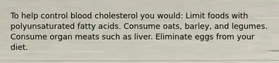 To help control blood cholesterol you would: Limit foods with polyunsaturated fatty acids. Consume oats, barley, and legumes. Consume organ meats such as liver. Eliminate eggs from your diet.