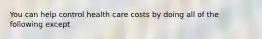 You can help control health care costs by doing all of the following except