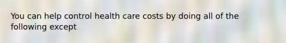 You can help control health care costs by doing all of the following except