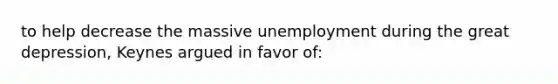 to help decrease the massive unemployment during the great depression, Keynes argued in favor of: