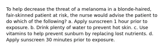 To help decrease the threat of a melanoma in a blonde-haired, fair-skinned patient at risk, the nurse would advise the patient to do which of the following? a. Apply sunscreen 1 hour prior to exposure. b. Drink plenty of water to prevent hot skin. c. Use vitamins to help prevent sunburn by replacing lost nutrients. d. Apply sunscreen 30 minutes prior to exposure.