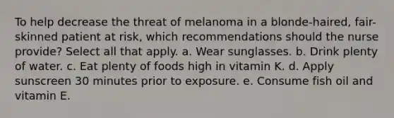 To help decrease the threat of melanoma in a blonde-haired, fair-skinned patient at risk, which recommendations should the nurse provide? Select all that apply. a. Wear sunglasses. b. Drink plenty of water. c. Eat plenty of foods high in vitamin K. d. Apply sunscreen 30 minutes prior to exposure. e. Consume fish oil and vitamin E.