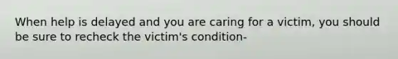 When help is delayed and you are caring for a victim, you should be sure to recheck the victim's condition-