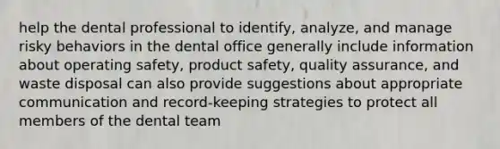 help the dental professional to identify, analyze, and manage risky behaviors in the dental office generally include information about operating safety, product safety, quality assurance, and waste disposal can also provide suggestions about appropriate communication and record-keeping strategies to protect all members of the dental team