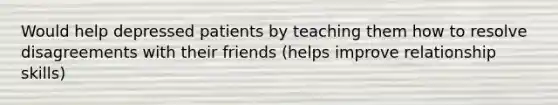 Would help depressed patients by teaching them how to resolve disagreements with their friends (helps improve relationship skills)