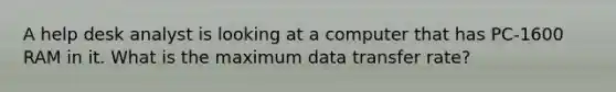 A help desk analyst is looking at a computer that has PC-1600 RAM in it. What is the maximum data transfer rate?