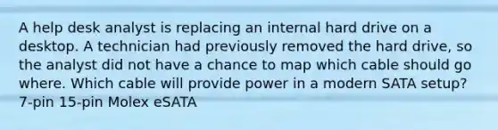 A help desk analyst is replacing an internal hard drive on a desktop. A technician had previously removed the hard drive, so the analyst did not have a chance to map which cable should go where. Which cable will provide power in a modern SATA setup? 7-pin 15-pin Molex eSATA