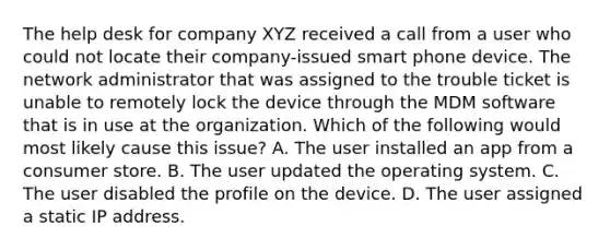 The help desk for company XYZ received a call from a user who could not locate their company-issued smart phone device. The network administrator that was assigned to the trouble ticket is unable to remotely lock the device through the MDM software that is in use at the organization. Which of the following would most likely cause this issue? A. The user installed an app from a consumer store. B. The user updated the operating system. C. The user disabled the profile on the device. D. The user assigned a static IP address.