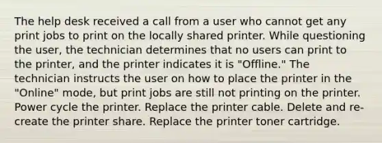 The help desk received a call from a user who cannot get any print jobs to print on the locally shared printer. While questioning the user, the technician determines that no users can print to the printer, and the printer indicates it is "Offline." The technician instructs the user on how to place the printer in the "Online" mode, but print jobs are still not printing on the printer. Power cycle the printer. Replace the printer cable. Delete and re-create the printer share. Replace the printer toner cartridge.