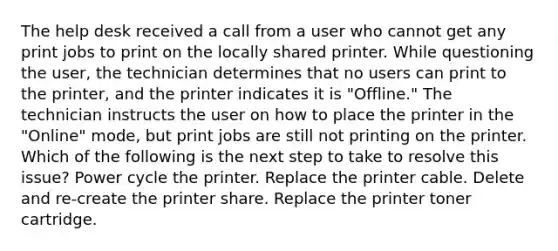 The help desk received a call from a user who cannot get any print jobs to print on the locally shared printer. While questioning the user, the technician determines that no users can print to the printer, and the printer indicates it is "Offline." The technician instructs the user on how to place the printer in the "Online" mode, but print jobs are still not printing on the printer. Which of the following is the next step to take to resolve this issue? Power cycle the printer. Replace the printer cable. Delete and re-create the printer share. Replace the printer toner cartridge.