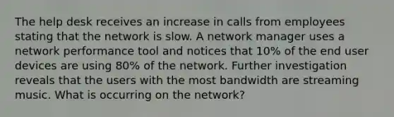 The help desk receives an increase in calls from employees stating that the network is slow. A network manager uses a network performance tool and notices that 10% of the end user devices are using 80% of the network. Further investigation reveals that the users with the most bandwidth are streaming music. What is occurring on the network?