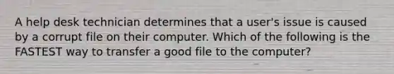 A help desk technician determines that a user's issue is caused by a corrupt file on their computer. Which of the following is the FASTEST way to transfer a good file to the computer?