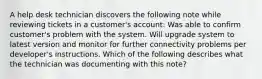 A help desk technician discovers the following note while reviewing tickets in a customer's account: Was able to confirm customer's problem with the system. Will upgrade system to latest version and monitor for further connectivity problems per developer's instructions. Which of the following describes what the technician was documenting with this note?