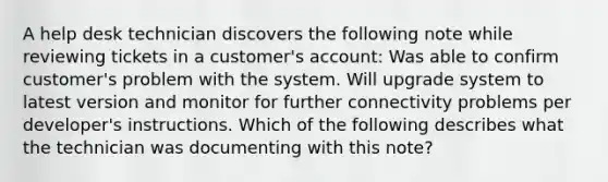 A help desk technician discovers the following note while reviewing tickets in a customer's account: Was able to confirm customer's problem with the system. Will upgrade system to latest version and monitor for further connectivity problems per developer's instructions. Which of the following describes what the technician was documenting with this note?