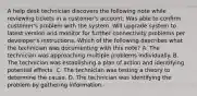 A help desk technician discovers the following note while reviewing tickets in a customer's account: Was able to confirm customer's problem with the system. Will upgrade system to latest version and monitor for further connectivity problems per developer's instructions. Which of the following describes what the technician was documenting with this note? A. The technician was approaching multiple problems individually. B. The technician was establishing a plan of action and identifying potential effects. C. The technician was testing a theory to determine the cause. D. The technician was identifying the problem by gathering information.