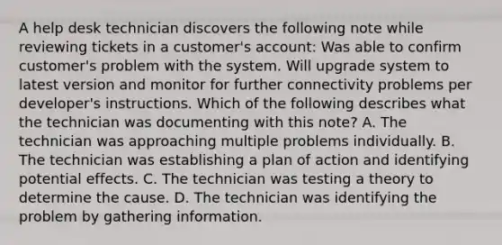 A help desk technician discovers the following note while reviewing tickets in a customer's account: Was able to confirm customer's problem with the system. Will upgrade system to latest version and monitor for further connectivity problems per developer's instructions. Which of the following describes what the technician was documenting with this note? A. The technician was approaching multiple problems individually. B. The technician was establishing a plan of action and identifying potential effects. C. The technician was testing a theory to determine the cause. D. The technician was identifying the problem by gathering information.