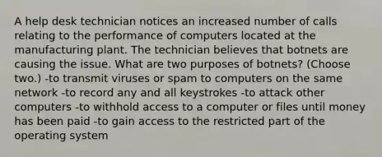 A help desk technician notices an increased number of calls relating to the performance of computers located at the manufacturing plant. The technician believes that botnets are causing the issue. What are two purposes of botnets? (Choose two.) -to transmit viruses or spam to computers on the same network -to record any and all keystrokes -to attack other computers -to withhold access to a computer or files until money has been paid -to gain access to the restricted part of the operating system