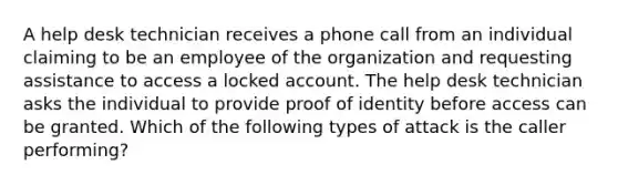 A help desk technician receives a phone call from an individual claiming to be an employee of the organization and requesting assistance to access a locked account. The help desk technician asks the individual to provide proof of identity before access can be granted. Which of the following types of attack is the caller performing?