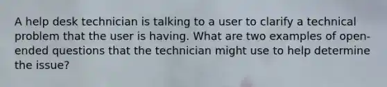 A help desk technician is talking to a user to clarify a technical problem that the user is having. What are two examples of open-ended questions that the technician might use to help determine the issue?