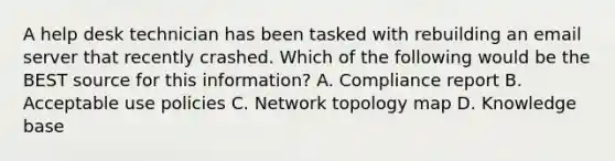 A help desk technician has been tasked with rebuilding an email server that recently crashed. Which of the following would be the BEST source for this information? A. Compliance report B. Acceptable use policies C. Network topology map D. Knowledge base