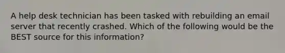 A help desk technician has been tasked with rebuilding an email server that recently crashed. Which of the following would be the BEST source for this information?