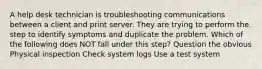 A help desk technician is troubleshooting communications between a client and print server. They are trying to perform the step to identify symptoms and duplicate the problem. Which of the following does NOT fall under this step? Question the obvious Physical inspection Check system logs Use a test system