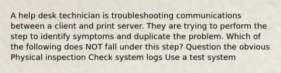 A help desk technician is troubleshooting communications between a client and print server. They are trying to perform the step to identify symptoms and duplicate the problem. Which of the following does NOT fall under this step? Question the obvious Physical inspection Check system logs Use a test system