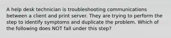 A help desk technician is troubleshooting communications between a client and print server. They are trying to perform the step to identify symptoms and duplicate the problem. Which of the following does NOT fall under this step?