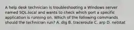 A help desk technician is troubleshooting a Windows server named SQL.local and wants to check which port a specific application is running on. Which of the following commands should the technician run? A. dig B. traceroute C. arp D. netstat