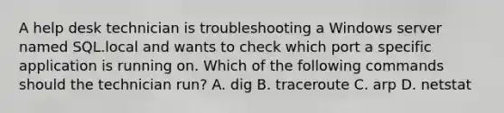 A help desk technician is troubleshooting a Windows server named SQL.local and wants to check which port a specific application is running on. Which of the following commands should the technician run? A. dig B. traceroute C. arp D. netstat