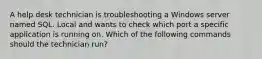 A help desk technician is troubleshooting a Windows server named SQL. Local and wants to check which port a specific application is running on. Which of the following commands should the technician run?