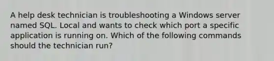 A help desk technician is troubleshooting a Windows server named SQL. Local and wants to check which port a specific application is running on. Which of the following commands should the technician run?