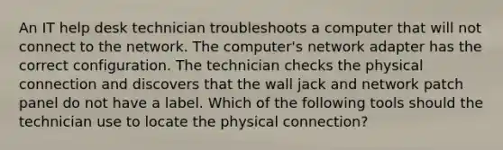 An IT help desk technician troubleshoots a computer that will not connect to the network. The computer's network adapter has the correct configuration. The technician checks the physical connection and discovers that the wall jack and network patch panel do not have a label. Which of the following tools should the technician use to locate the physical connection?