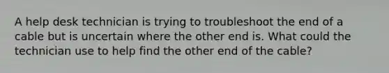 A help desk technician is trying to troubleshoot the end of a cable but is uncertain where the other end is. What could the technician use to help find the other end of the cable?