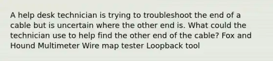 A help desk technician is trying to troubleshoot the end of a cable but is uncertain where the other end is. What could the technician use to help find the other end of the cable? Fox and Hound Multimeter Wire map tester Loopback tool