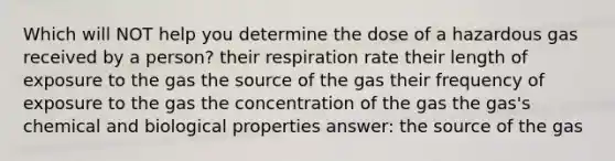 Which will NOT help you determine the dose of a hazardous gas received by a person? their respiration rate their length of exposure to the gas the source of the gas their frequency of exposure to the gas the concentration of the gas the gas's chemical and biological properties answer: the source of the gas