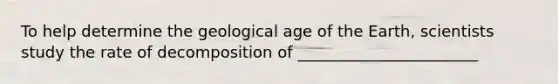 To help determine the geological age of the Earth, scientists study the rate of decomposition of _______________________