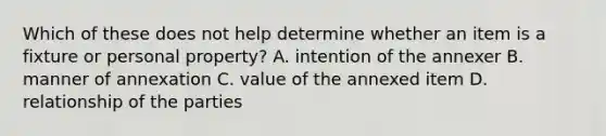 Which of these does not help determine whether an item is a fixture or personal property? A. intention of the annexer B. manner of annexation C. value of the annexed item D. relationship of the parties