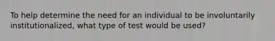 To help determine the need for an individual to be involuntarily institutionalized, what type of test would be used?