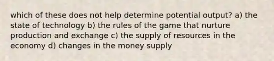 which of these does not help determine potential output? a) the state of technology b) the rules of the game that nurture production and exchange c) the supply of resources in the economy d) changes in the money supply