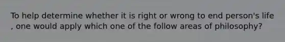 To help determine whether it is right or wrong to end person's life , one would apply which one of the follow areas of philosophy?