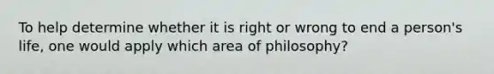 To help determine whether it is right or wrong to end a person's life, one would apply which area of philosophy?