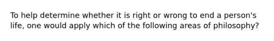 To help determine whether it is right or wrong to end a person's life, one would apply which of the following areas of philosophy?