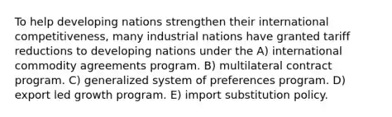 To help developing nations strengthen their international competitiveness, many industrial nations have granted tariff reductions to developing nations under the A) international commodity agreements program. B) multilateral contract program. C) generalized system of preferences program. D) export led growth program. E) import substitution policy.