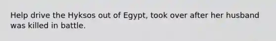 Help drive the Hyksos out of Egypt, took over after her husband was killed in battle.